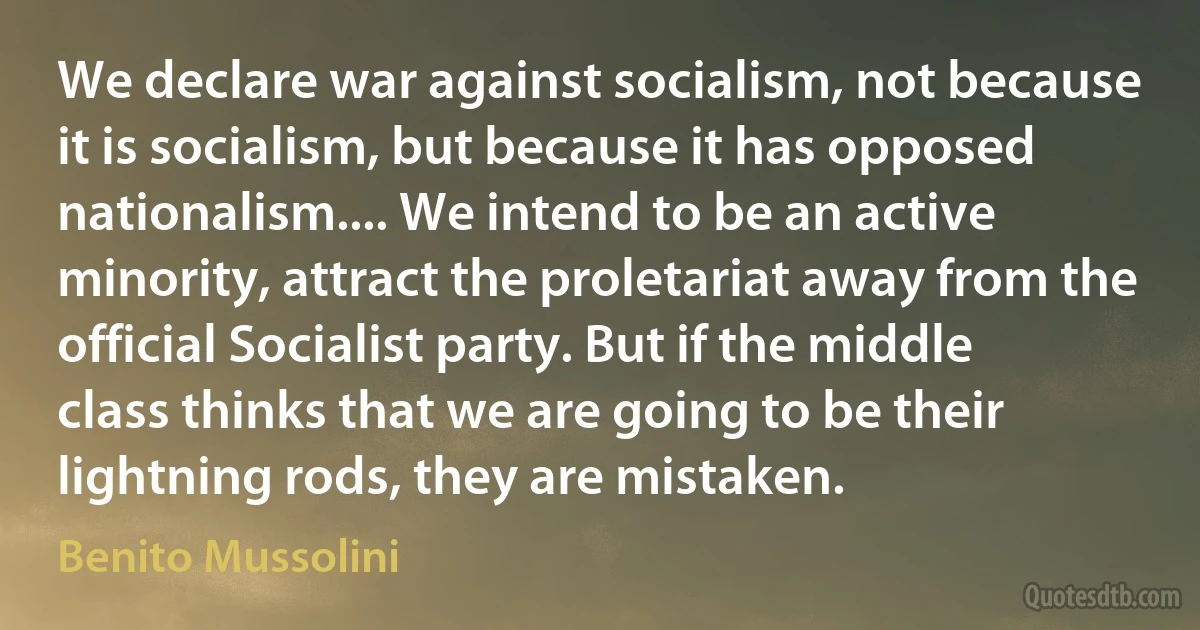 We declare war against socialism, not because it is socialism, but because it has opposed nationalism.... We intend to be an active minority, attract the proletariat away from the official Socialist party. But if the middle class thinks that we are going to be their lightning rods, they are mistaken. (Benito Mussolini)