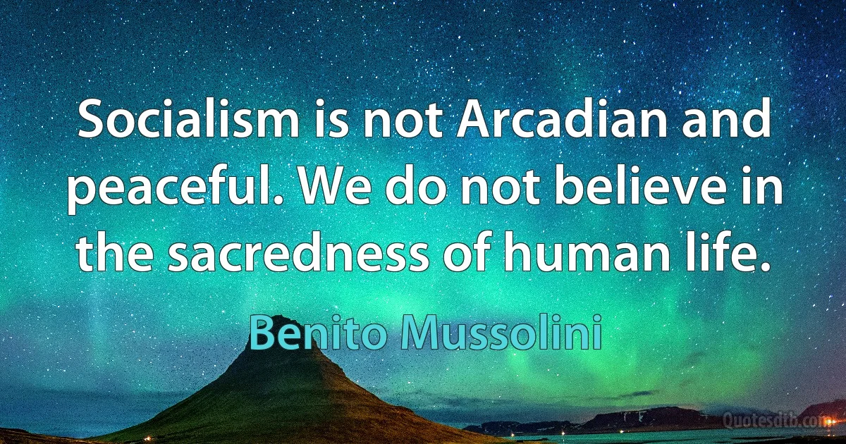 Socialism is not Arcadian and peaceful. We do not believe in the sacredness of human life. (Benito Mussolini)