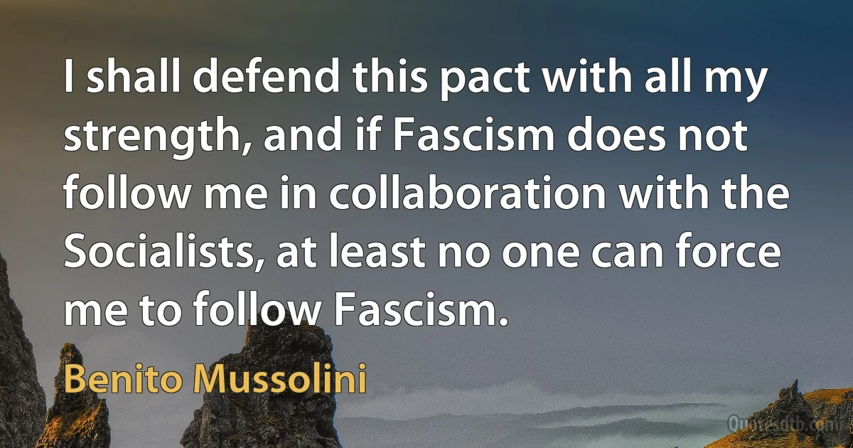 I shall defend this pact with all my strength, and if Fascism does not follow me in collaboration with the Socialists, at least no one can force me to follow Fascism. (Benito Mussolini)