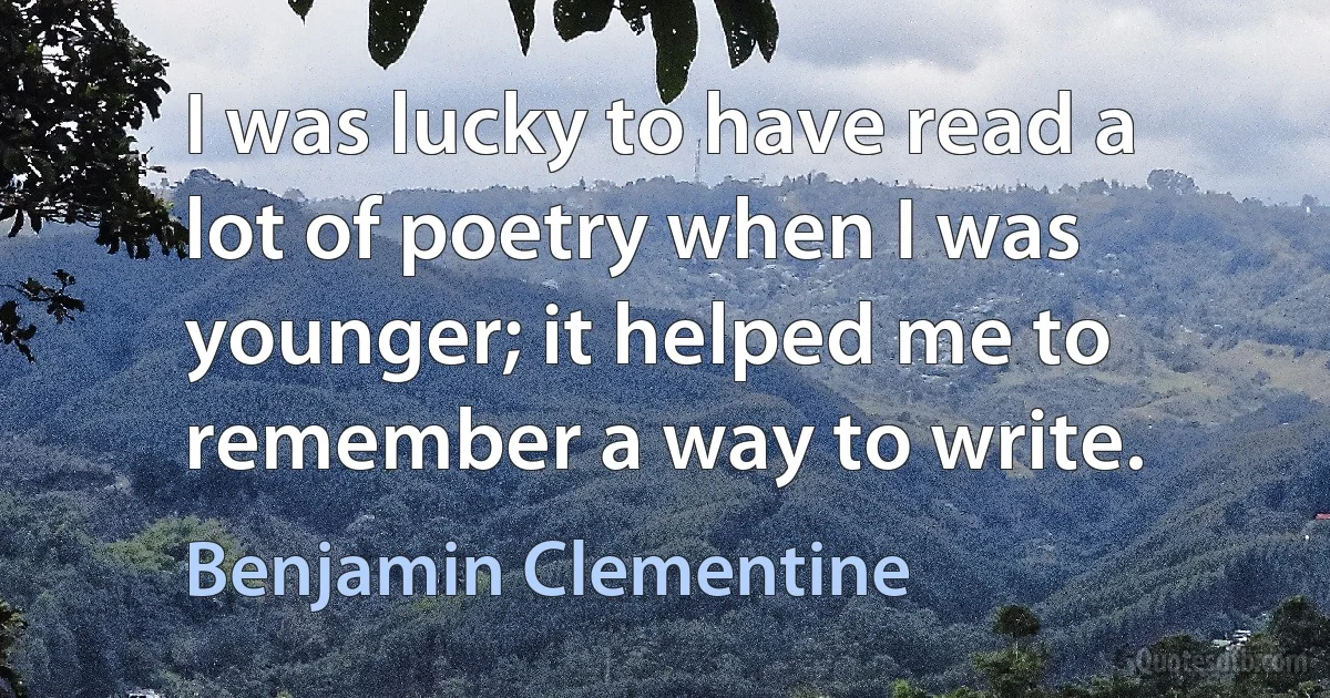 I was lucky to have read a lot of poetry when I was younger; it helped me to remember a way to write. (Benjamin Clementine)