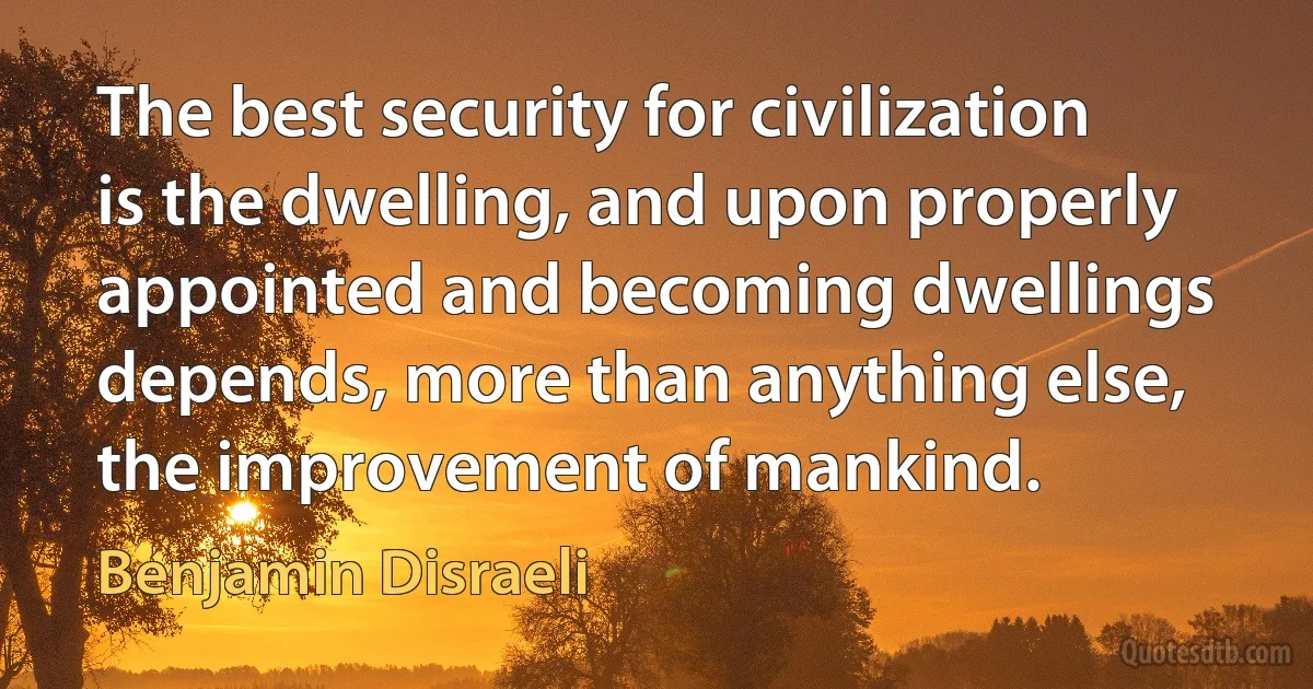 The best security for civilization is the dwelling, and upon properly appointed and becoming dwellings depends, more than anything else, the improvement of mankind. (Benjamin Disraeli)