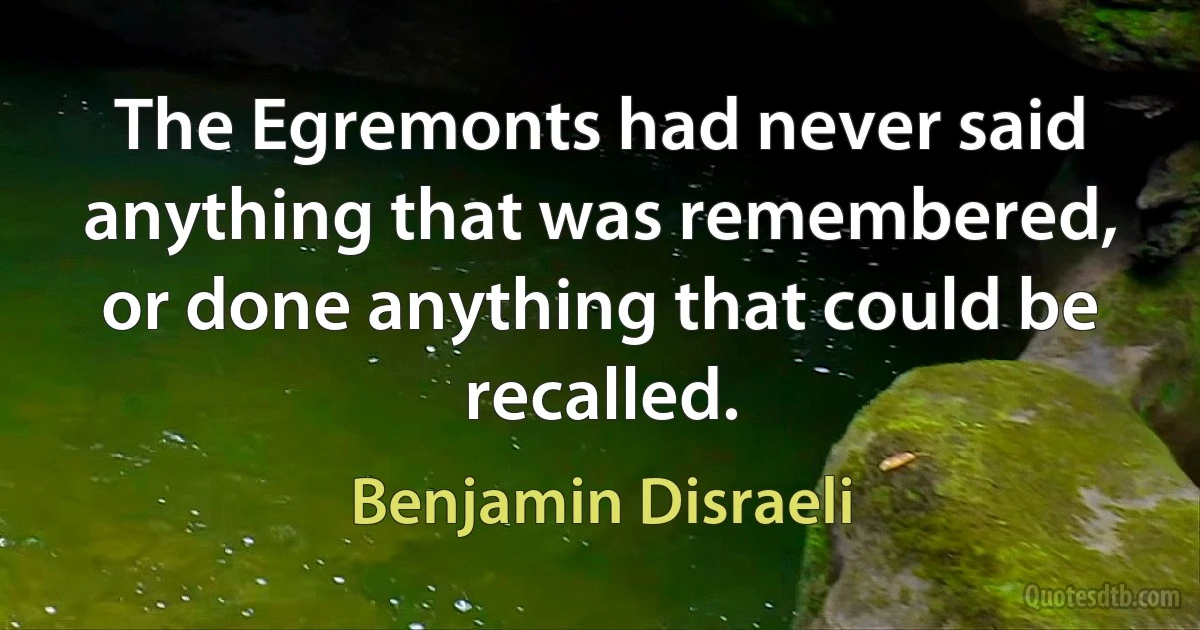 The Egremonts had never said anything that was remembered, or done anything that could be recalled. (Benjamin Disraeli)