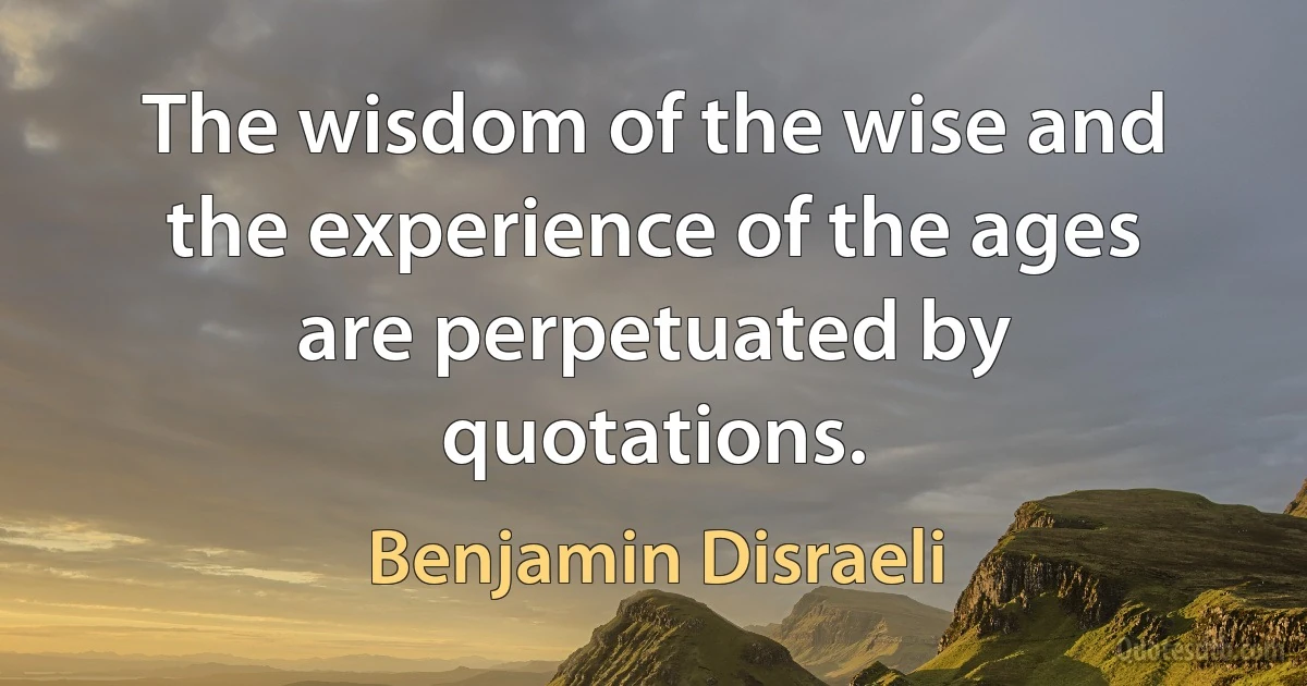 The wisdom of the wise and the experience of the ages are perpetuated by quotations. (Benjamin Disraeli)