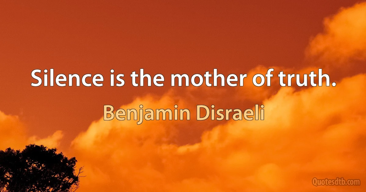 Silence is the mother of truth. (Benjamin Disraeli)