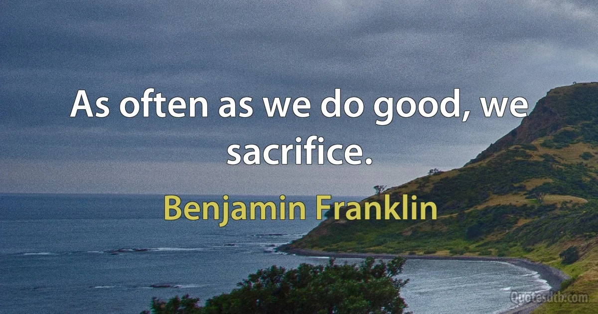 As often as we do good, we sacrifice. (Benjamin Franklin)