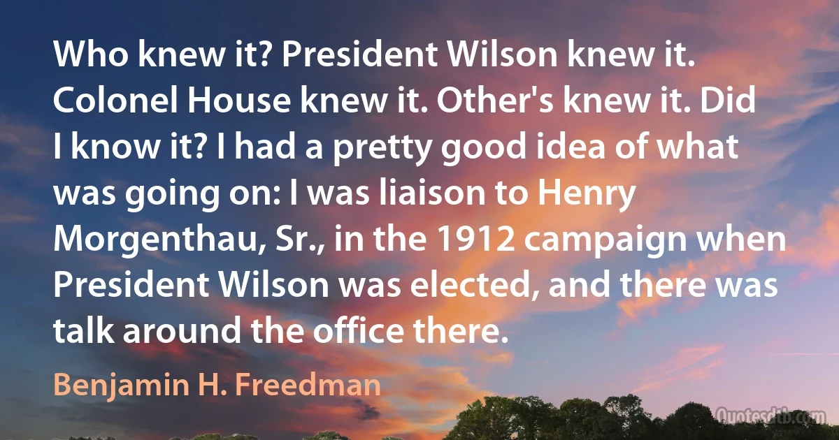 Who knew it? President Wilson knew it. Colonel House knew it. Other's knew it. Did I know it? I had a pretty good idea of what was going on: I was liaison to Henry Morgenthau, Sr., in the 1912 campaign when President Wilson was elected, and there was talk around the office there. (Benjamin H. Freedman)