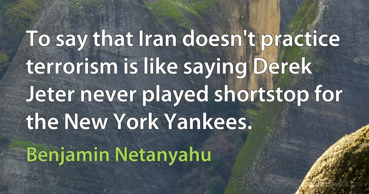 To say that Iran doesn't practice terrorism is like saying Derek Jeter never played shortstop for the New York Yankees. (Benjamin Netanyahu)