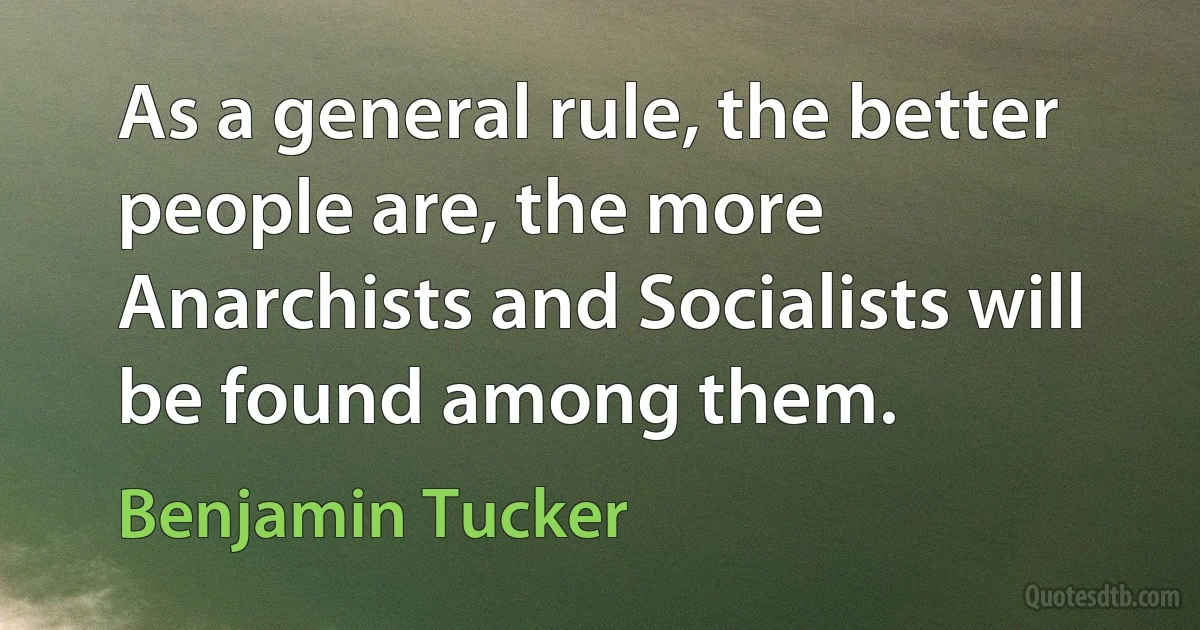 As a general rule, the better people are, the more Anarchists and Socialists will be found among them. (Benjamin Tucker)