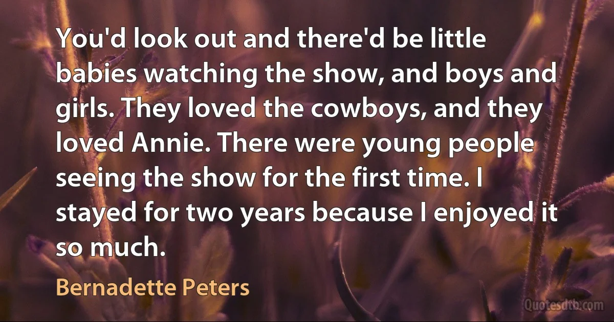 You'd look out and there'd be little babies watching the show, and boys and girls. They loved the cowboys, and they loved Annie. There were young people seeing the show for the first time. I stayed for two years because I enjoyed it so much. (Bernadette Peters)