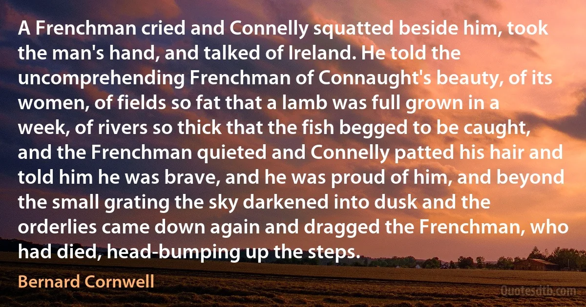 A Frenchman cried and Connelly squatted beside him, took the man's hand, and talked of Ireland. He told the uncomprehending Frenchman of Connaught's beauty, of its women, of fields so fat that a lamb was full grown in a week, of rivers so thick that the fish begged to be caught, and the Frenchman quieted and Connelly patted his hair and told him he was brave, and he was proud of him, and beyond the small grating the sky darkened into dusk and the orderlies came down again and dragged the Frenchman, who had died, head-bumping up the steps. (Bernard Cornwell)