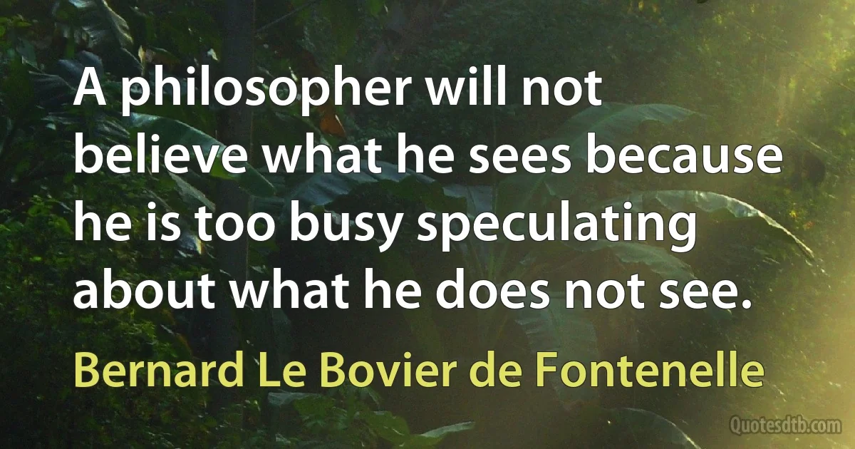 A philosopher will not believe what he sees because he is too busy speculating about what he does not see. (Bernard Le Bovier de Fontenelle)