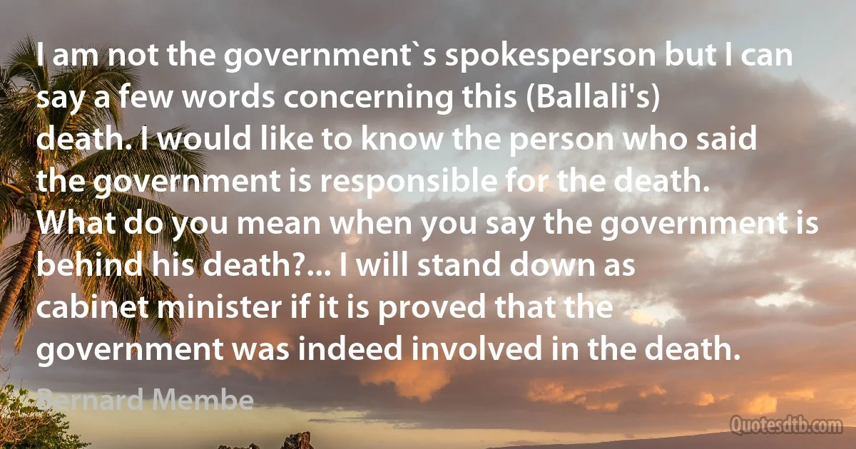 I am not the government`s spokesperson but I can say a few words concerning this (Ballali's) death. I would like to know the person who said the government is responsible for the death. What do you mean when you say the government is behind his death?... I will stand down as cabinet minister if it is proved that the government was indeed involved in the death. (Bernard Membe)