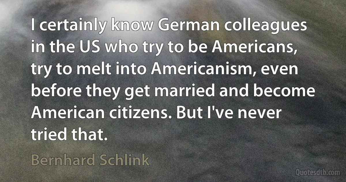 I certainly know German colleagues in the US who try to be Americans, try to melt into Americanism, even before they get married and become American citizens. But I've never tried that. (Bernhard Schlink)