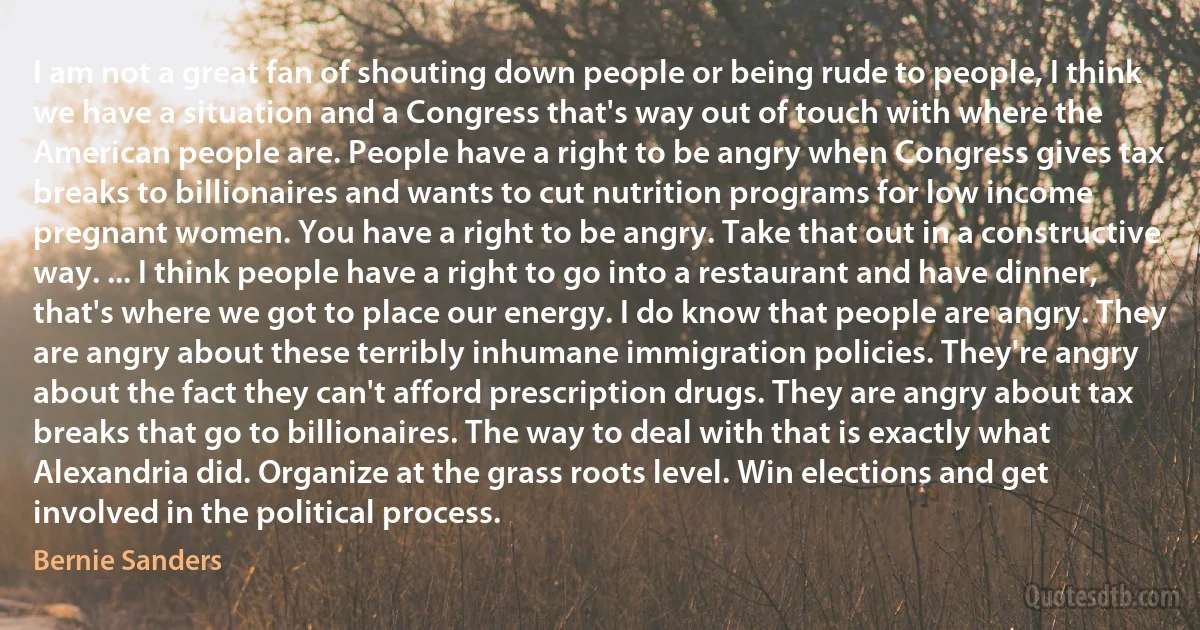 I am not a great fan of shouting down people or being rude to people, I think we have a situation and a Congress that's way out of touch with where the American people are. People have a right to be angry when Congress gives tax breaks to billionaires and wants to cut nutrition programs for low income pregnant women. You have a right to be angry. Take that out in a constructive way. ... I think people have a right to go into a restaurant and have dinner, that's where we got to place our energy. I do know that people are angry. They are angry about these terribly inhumane immigration policies. They're angry about the fact they can't afford prescription drugs. They are angry about tax breaks that go to billionaires. The way to deal with that is exactly what Alexandria did. Organize at the grass roots level. Win elections and get involved in the political process. (Bernie Sanders)