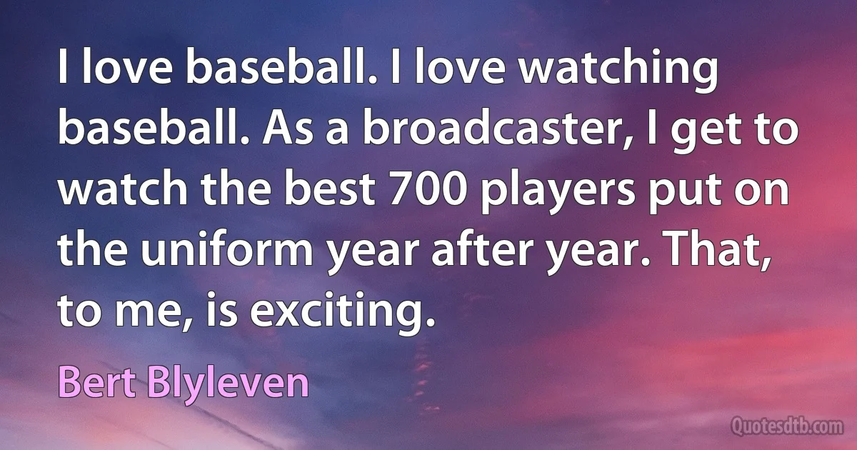 I love baseball. I love watching baseball. As a broadcaster, I get to watch the best 700 players put on the uniform year after year. That, to me, is exciting. (Bert Blyleven)