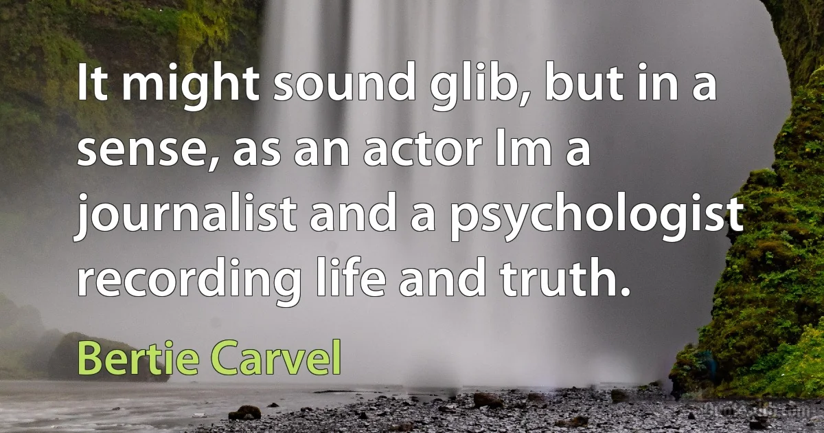 It might sound glib, but in a sense, as an actor Im a journalist and a psychologist recording life and truth. (Bertie Carvel)