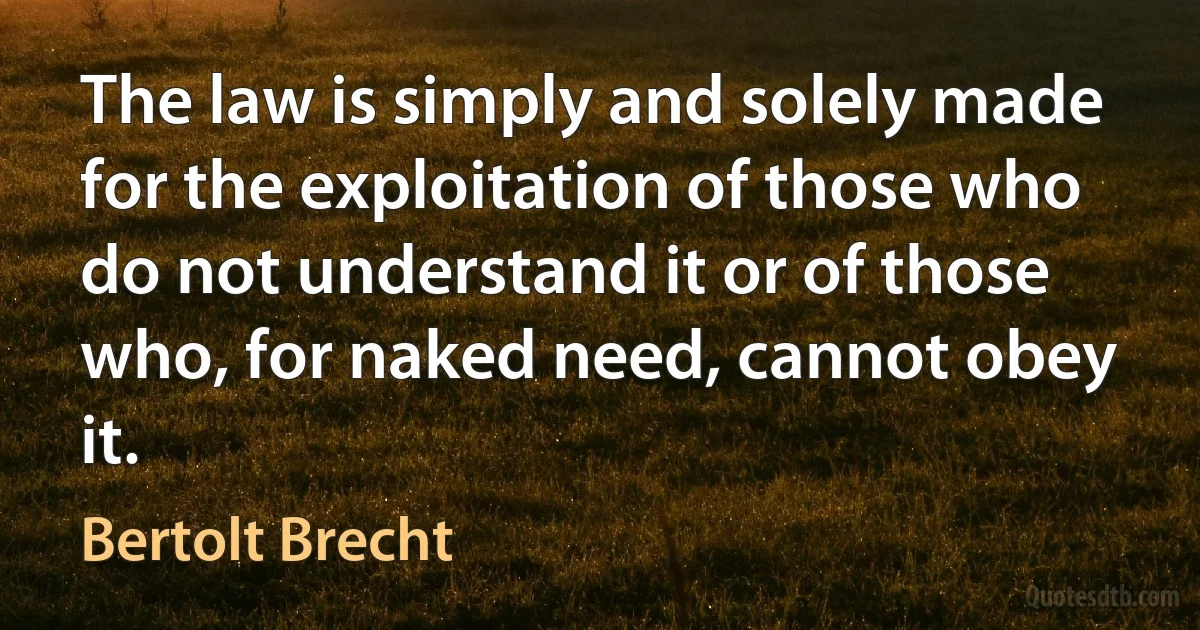 The law is simply and solely made for the exploitation of those who do not understand it or of those who, for naked need, cannot obey it. (Bertolt Brecht)