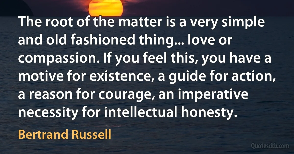 The root of the matter is a very simple and old fashioned thing... love or compassion. If you feel this, you have a motive for existence, a guide for action, a reason for courage, an imperative necessity for intellectual honesty. (Bertrand Russell)