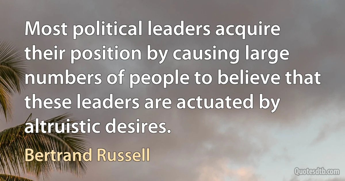 Most political leaders acquire their position by causing large numbers of people to believe that these leaders are actuated by altruistic desires. (Bertrand Russell)