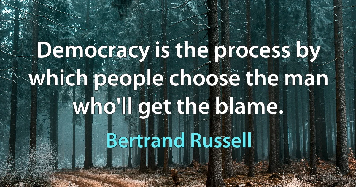 Democracy is the process by which people choose the man who'll get the blame. (Bertrand Russell)