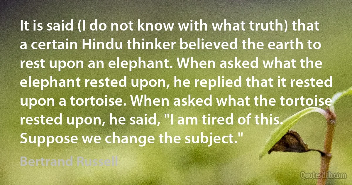 It is said (I do not know with what truth) that a certain Hindu thinker believed the earth to rest upon an elephant. When asked what the elephant rested upon, he replied that it rested upon a tortoise. When asked what the tortoise rested upon, he said, "I am tired of this. Suppose we change the subject." (Bertrand Russell)