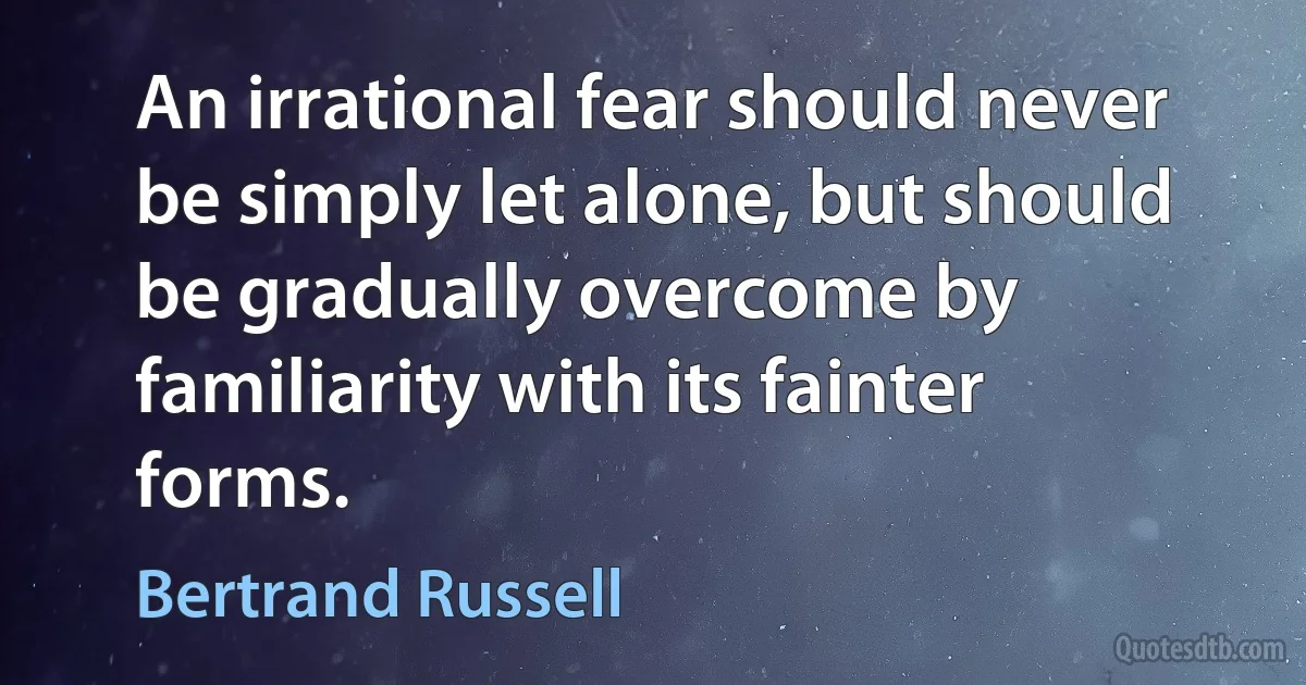 An irrational fear should never be simply let alone, but should be gradually overcome by familiarity with its fainter forms. (Bertrand Russell)