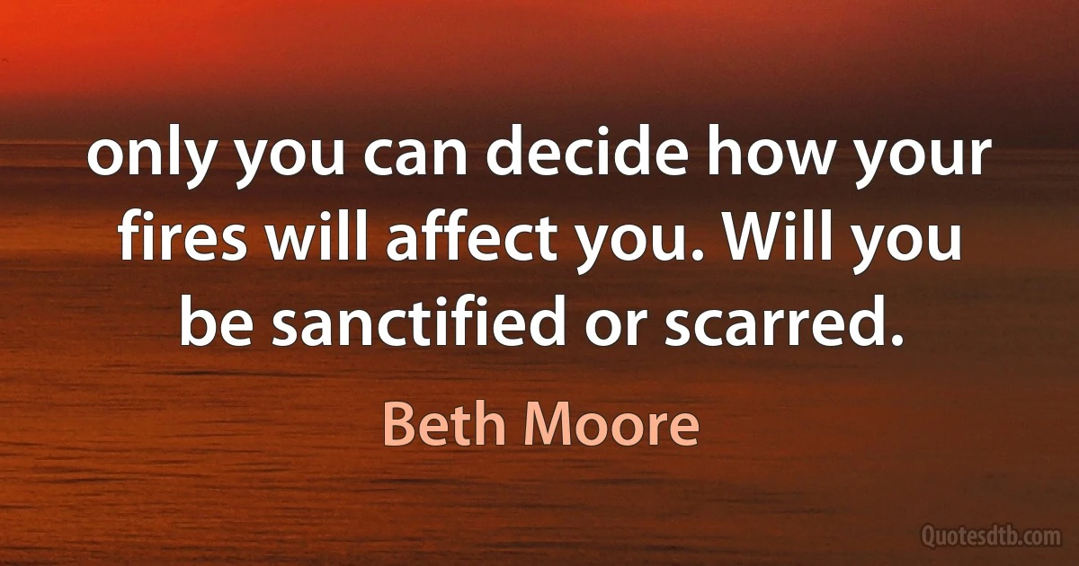 only you can decide how your fires will affect you. Will you be sanctified or scarred. (Beth Moore)