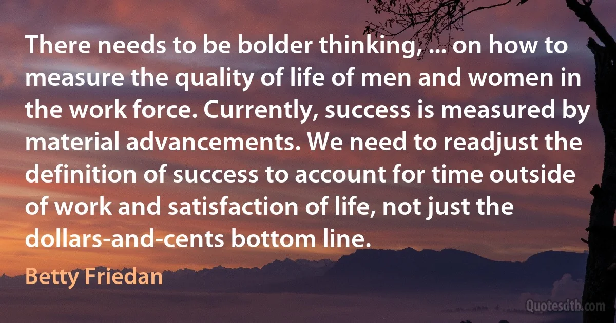 There needs to be bolder thinking, ... on how to measure the quality of life of men and women in the work force. Currently, success is measured by material advancements. We need to readjust the definition of success to account for time outside of work and satisfaction of life, not just the dollars-and-cents bottom line. (Betty Friedan)