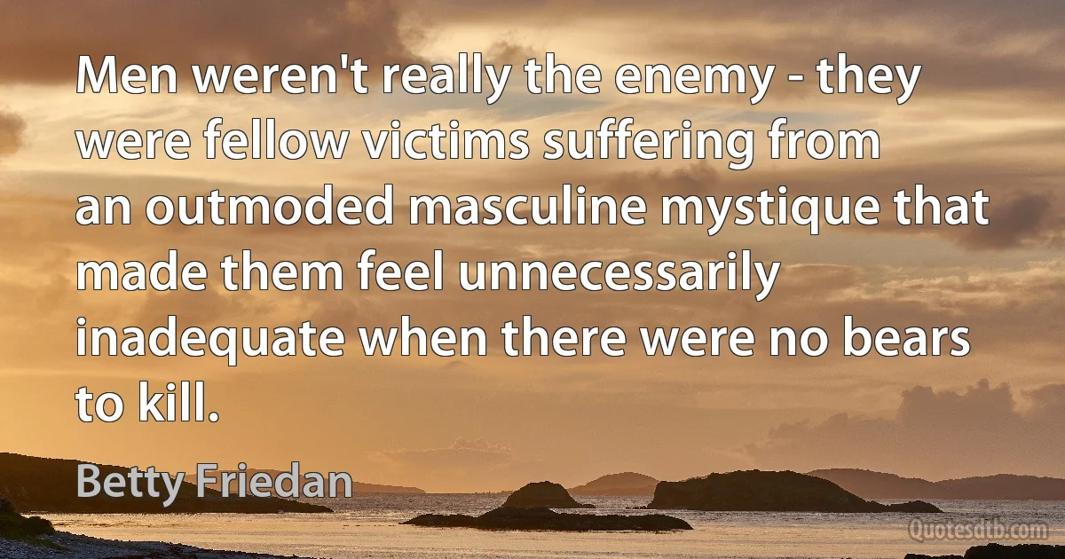 Men weren't really the enemy - they were fellow victims suffering from an outmoded masculine mystique that made them feel unnecessarily inadequate when there were no bears to kill. (Betty Friedan)