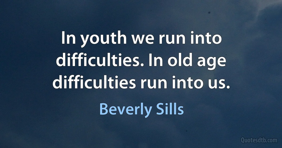 In youth we run into difficulties. In old age difficulties run into us. (Beverly Sills)