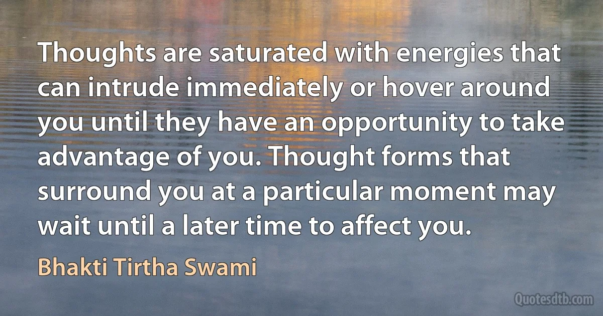 Thoughts are saturated with energies that can intrude immediately or hover around you until they have an opportunity to take advantage of you. Thought forms that surround you at a particular moment may wait until a later time to affect you. (Bhakti Tirtha Swami)