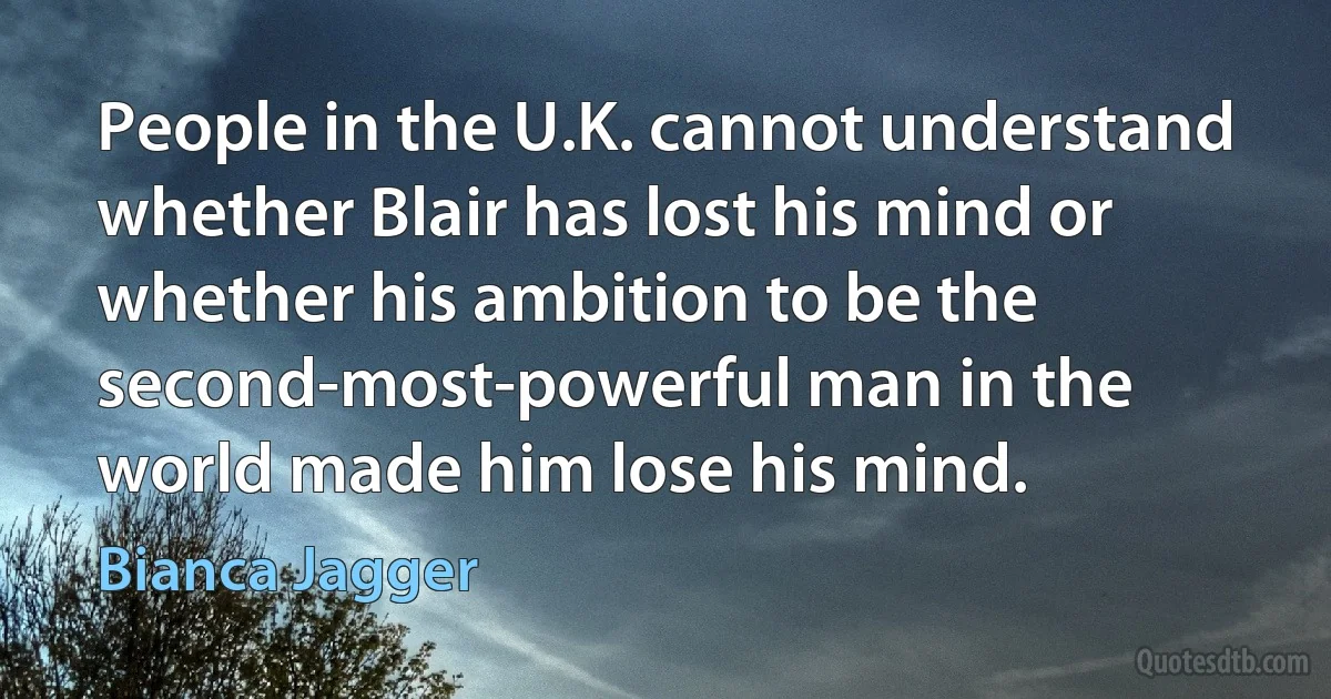 People in the U.K. cannot understand whether Blair has lost his mind or whether his ambition to be the second-most-powerful man in the world made him lose his mind. (Bianca Jagger)