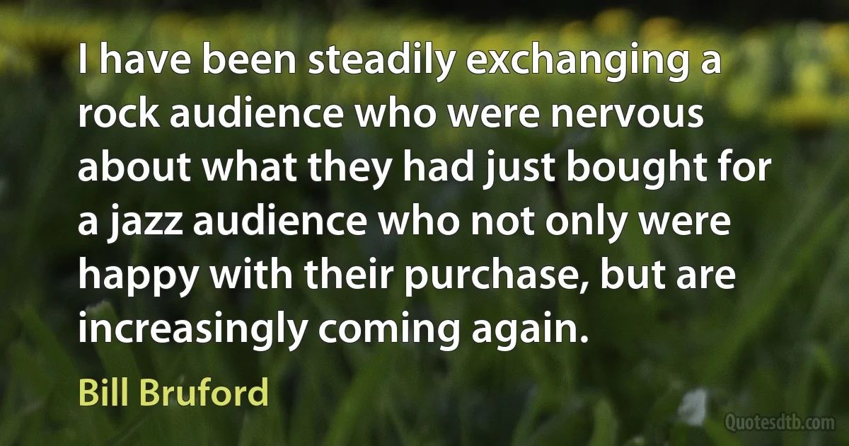 I have been steadily exchanging a rock audience who were nervous about what they had just bought for a jazz audience who not only were happy with their purchase, but are increasingly coming again. (Bill Bruford)