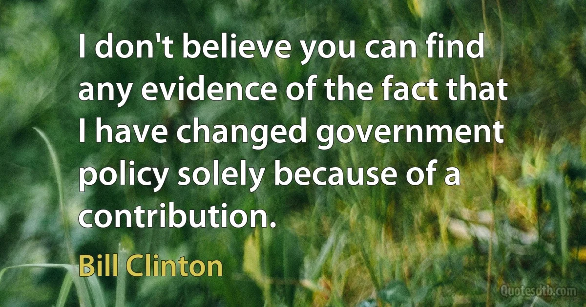 I don't believe you can find any evidence of the fact that I have changed government policy solely because of a contribution. (Bill Clinton)