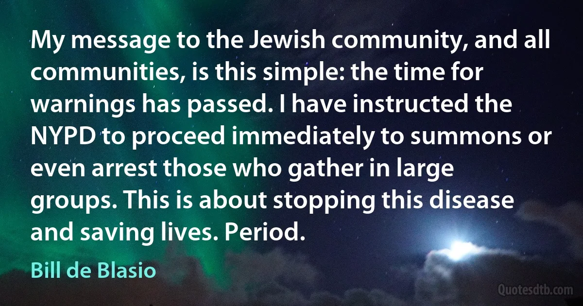 My message to the Jewish community, and all communities, is this simple: the time for warnings has passed. I have instructed the NYPD to proceed immediately to summons or even arrest those who gather in large groups. This is about stopping this disease and saving lives. Period. (Bill de Blasio)