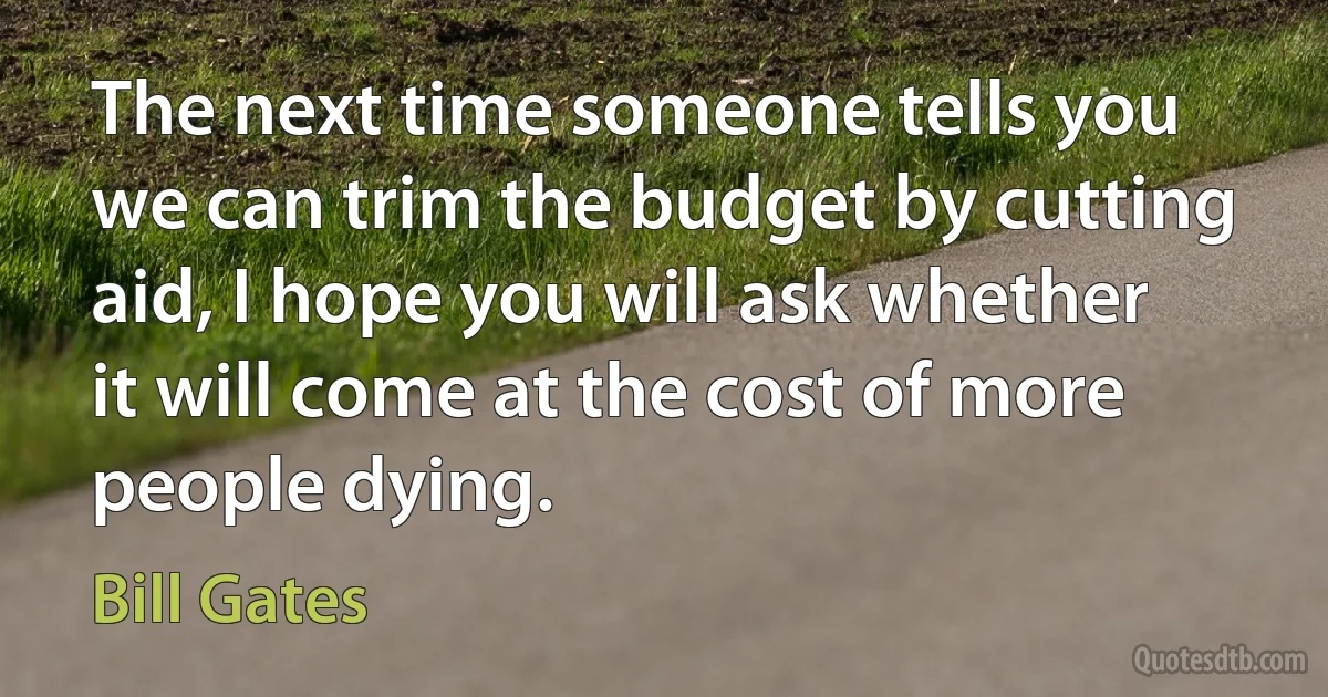 The next time someone tells you we can trim the budget by cutting aid, I hope you will ask whether it will come at the cost of more people dying. (Bill Gates)