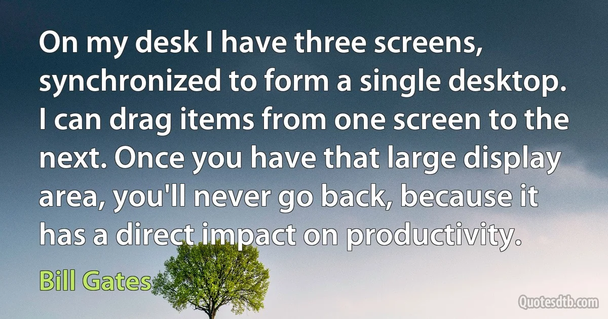 On my desk I have three screens, synchronized to form a single desktop. I can drag items from one screen to the next. Once you have that large display area, you'll never go back, because it has a direct impact on productivity. (Bill Gates)