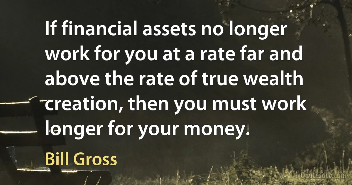 If financial assets no longer work for you at a rate far and above the rate of true wealth creation, then you must work longer for your money. (Bill Gross)