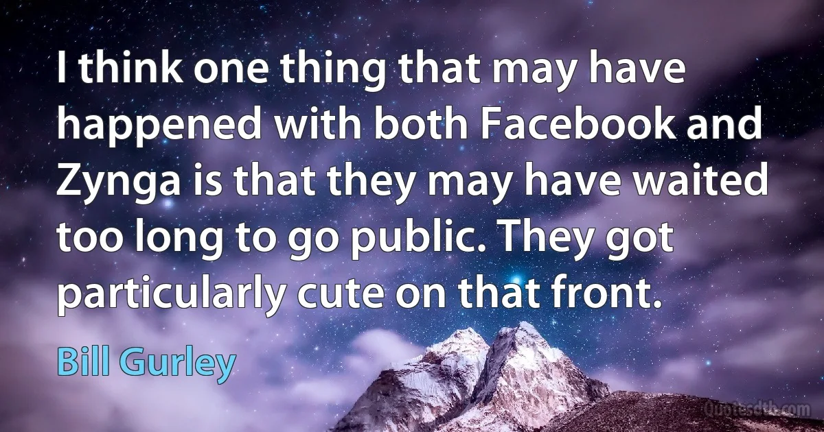 I think one thing that may have happened with both Facebook and Zynga is that they may have waited too long to go public. They got particularly cute on that front. (Bill Gurley)