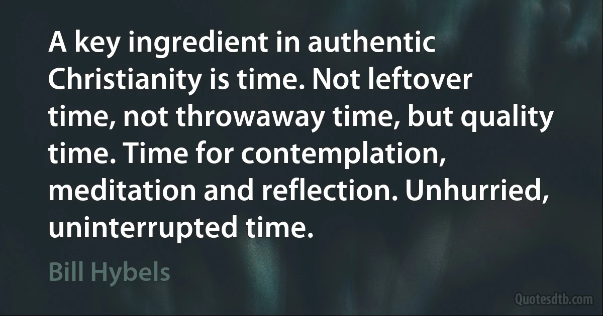 A key ingredient in authentic Christianity is time. Not leftover time, not throwaway time, but quality time. Time for contemplation, meditation and reflection. Unhurried, uninterrupted time. (Bill Hybels)