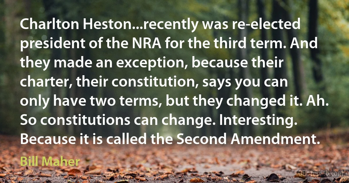 Charlton Heston...recently was re-elected president of the NRA for the third term. And they made an exception, because their charter, their constitution, says you can only have two terms, but they changed it. Ah. So constitutions can change. Interesting. Because it is called the Second Amendment. (Bill Maher)