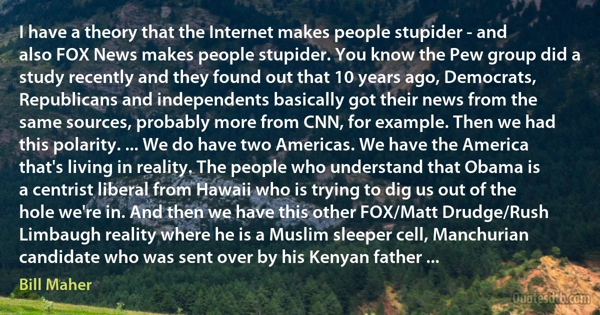 I have a theory that the Internet makes people stupider - and also FOX News makes people stupider. You know the Pew group did a study recently and they found out that 10 years ago, Democrats, Republicans and independents basically got their news from the same sources, probably more from CNN, for example. Then we had this polarity. ... We do have two Americas. We have the America that's living in reality. The people who understand that Obama is a centrist liberal from Hawaii who is trying to dig us out of the hole we're in. And then we have this other FOX/Matt Drudge/Rush Limbaugh reality where he is a Muslim sleeper cell, Manchurian candidate who was sent over by his Kenyan father ... (Bill Maher)