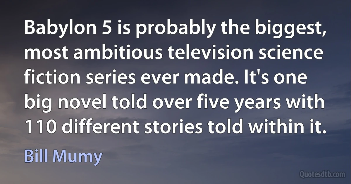 Babylon 5 is probably the biggest, most ambitious television science fiction series ever made. It's one big novel told over five years with 110 different stories told within it. (Bill Mumy)