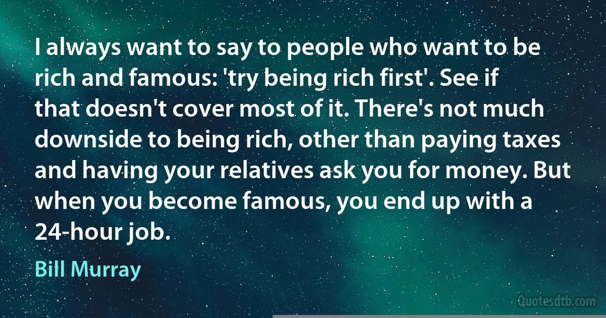 I always want to say to people who want to be rich and famous: 'try being rich first'. See if that doesn't cover most of it. There's not much downside to being rich, other than paying taxes and having your relatives ask you for money. But when you become famous, you end up with a 24-hour job. (Bill Murray)