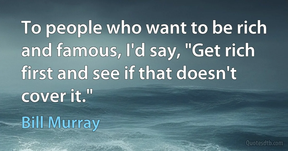 To people who want to be rich and famous, I'd say, "Get rich first and see if that doesn't cover it." (Bill Murray)