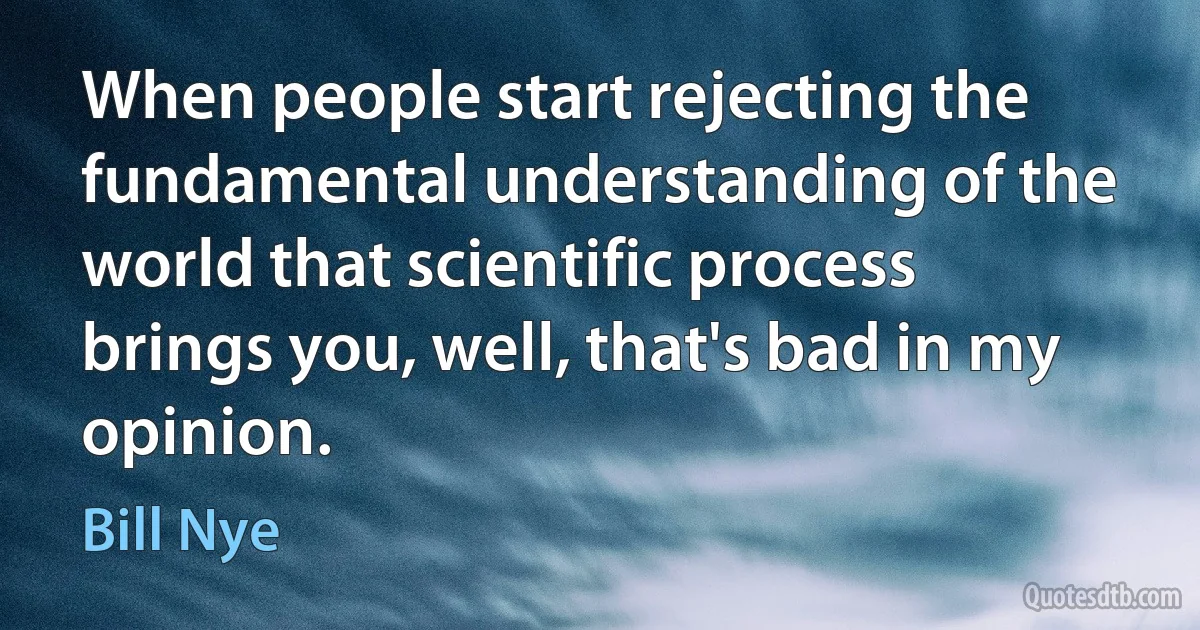 When people start rejecting the fundamental understanding of the world that scientific process brings you, well, that's bad in my opinion. (Bill Nye)