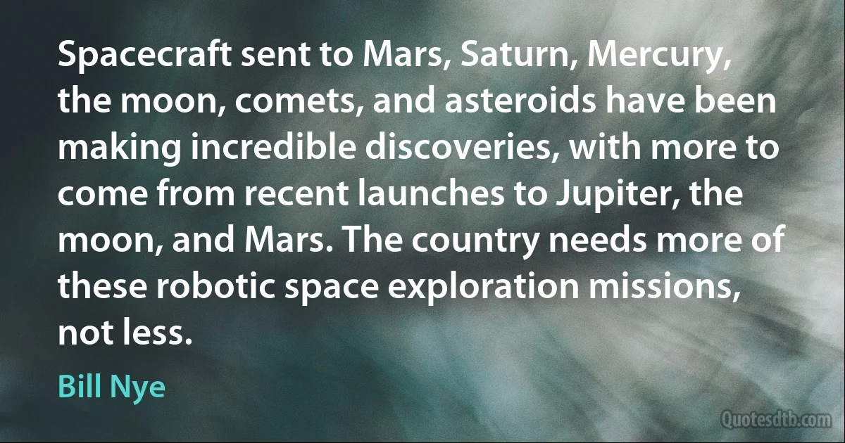 Spacecraft sent to Mars, Saturn, Mercury, the moon, comets, and asteroids have been making incredible discoveries, with more to come from recent launches to Jupiter, the moon, and Mars. The country needs more of these robotic space exploration missions, not less. (Bill Nye)