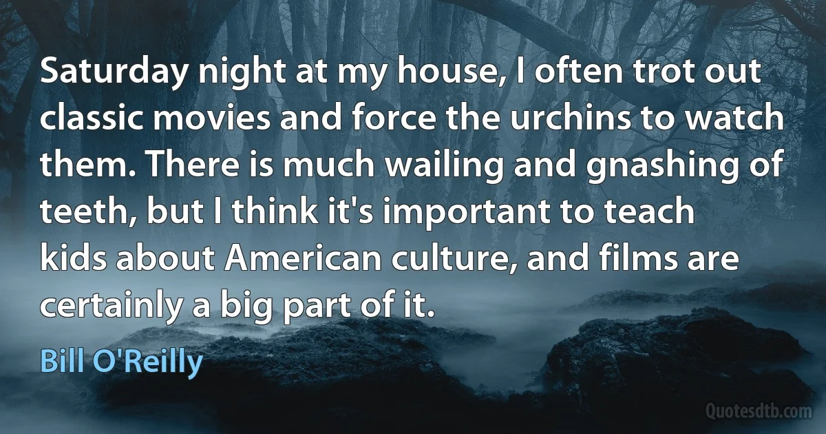 Saturday night at my house, I often trot out classic movies and force the urchins to watch them. There is much wailing and gnashing of teeth, but I think it's important to teach kids about American culture, and films are certainly a big part of it. (Bill O'Reilly)