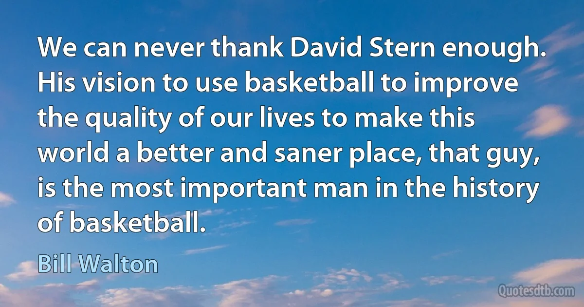 We can never thank David Stern enough. His vision to use basketball to improve the quality of our lives to make this world a better and saner place, that guy, is the most important man in the history of basketball. (Bill Walton)