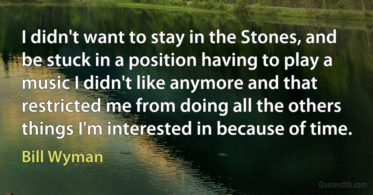 I didn't want to stay in the Stones, and be stuck in a position having to play a music I didn't like anymore and that restricted me from doing all the others things I'm interested in because of time. (Bill Wyman)